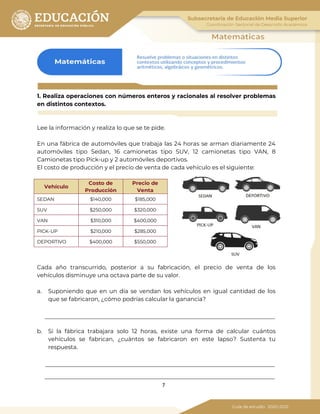 7
1. Realiza operaciones con números enteros y racionales al resolver problemas
en distintos contextos.
Lee la información y realiza lo que se te pide.
En una fábrica de automóviles que trabaja las 24 horas se arman diariamente 24
automóviles tipo Sedan, 16 camionetas tipo SUV, 12 camionetas tipo VAN, 8
Camionetas tipo Pick-up y 2 automóviles deportivos.
El costo de producción y el precio de venta de cada vehículo es el siguiente:
Vehículo
Costo de
Producción
Precio de
Venta
SEDAN $140,000 $185,000
SUV $250,000 $320,000
VAN $310,000 $400,000
PICK-UP $210,000 $285,000
DEPORTIVO $400,000 $550,000
Cada año transcurrido, posterior a su fabricación, el precio de venta de los
vehículos disminuye una octava parte de su valor.
a. Suponiendo que en un día se vendan los vehículos en igual cantidad de los
que se fabricaron, ¿cómo podrías calcular la ganancia?
b. Si la fábrica trabajara solo 12 horas, existe una forma de calcular cuántos
vehículos se fabrican, ¿cuántos se fabricaron en este lapso? Sustenta tu
respuesta.
 
