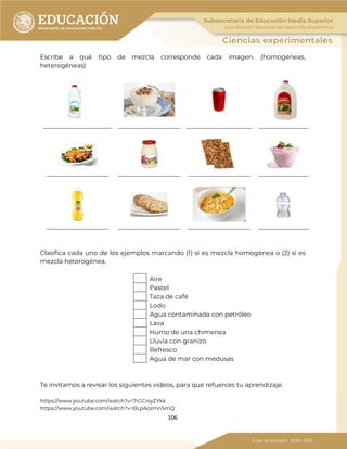 106
Escribe a qué tipo de mezcla corresponde cada imagen. (homogéneas,
heterogéneas)
Clasifica cada uno de los ejemplos marcando (1) si es mezcla homogénea o (2) si es
mezcla heterogénea.
Aire
Pastel
Taza de café
Lodo
Agua contaminada con petróleo
Lava
Humo de una chimenea
Lluvia con granizo
Refresco
Agua de mar con medusas
Te invitamos a revisar los siguientes vídeos, para que refuerces tu aprendizaje.
https://www.youtube.com/watch?v=7rGCrsyZYkk
https://www.youtube.com/watch?v=BLpAozmnSmQ
______________________ ____________________ _____________________ ________________
____________________ ____________________ ____________________ ________________
____________________ ____________________ ____________________ ________________
 