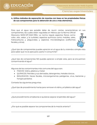 107
4. Utiliza métodos de separación de mezclas con base en las propiedades físicas
de sus componentes para la obtención de uno o más elementos.
Para que el agua sea potable debe de reunir ciertas características en sus
componentes, las cuales están reguladas en México por la Norma Oficial
Mexicana NOM-127-SSA1-1994. La norma regula aspectos físicos como:
color, olor, sabor, y la turbidez; aspectos químicos como: metales, sales,
hidrocarburos y plaguicidas; y aspectos microbiológicos (coliformes
fecales y otros).
¿Qué tipo de componentes puedes apreciar en el agua de tu vivienda a simple vista
para saber que no es apta para usarla ni consumirla?
_____________________________________________________________________________________
¿Qué tipo de componentes NO puedes apreciar a simple vista, pero se encuentran
contaminando el agua?
_____________________________________________________________________________________
Algunos de los contaminantes más comunes del agua son:
• FISICOS: Vidrio, plástico y metal.
• QUÍMICOS: Petróleo y sus derivados, detergentes, metales tóxicos.
• BIOLÓGICOS: Heces fecales, microorganismos patógenos, virus, bacterias y
hongos parásitos.
Contesta las siguientes preguntas:
¿Qué tipo de procedimiento harías para remover el vidrio y el plástico del agua?
_____________________________________________________________________________________
¿Qué procedimiento emplearías si quisieras separar el petróleo del agua?
_____________________________________________________________________________________
¿Por qué es posible separar los componentes de la mezcla anterior?
_____________________________________________________________________________________
 