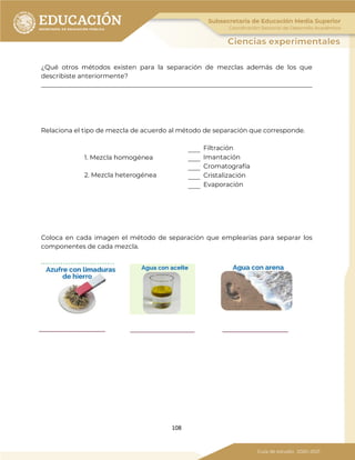 108
¿Qué otros métodos existen para la separación de mezclas además de los que
describiste anteriormente?
_____________________________________________________________________________________
Relaciona el tipo de mezcla de acuerdo al método de separación que corresponde.
1. Mezcla homogénea
2. Mezcla heterogénea
Filtración
Imantación
Cromatografía
Cristalización
Evaporación
Coloca en cada imagen el método de separación que emplearías para separar los
componentes de cada mezcla.
 
