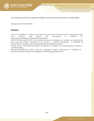 111
Te invitamos a revisar la siguiente página web, para que refuerces tu aprendizaje.
https://youtu.be/7xdLYY2HQHg
Fuentes:
Llano L. M. , Delgado H. T. (2016). ¿Cómo saber si la muestra de una mezcla está más contaminada que
otra?. Química (48). México. SM. Recuperado el 3/10/2019 de:
https://libros.conaliteg.gob.mx/S00023.htm#page/48
UNAM. CCH Naucalpan. (2011). Guía ilustrada con ejercicios propuestos y resueltos en cada temática
para presentar examen extraordinario de Química I (12,13,14). Recuperado el 3/10/2019 de
http://www.cchnaucalpan.unam.mx/guias/quimica/EX_QUIMICA_I_2011.pdf
Tes.(Sin fecha). LAS MEZCLAS.[imagen]. Recuperado el 1/10/2019 de https://www.tes.com/lessons/-
LUTp9YMuaRxbg
Recursosrenovablesmirza (2017). Recursos renovables [imagen] Recuperado el 3/10/2019 de :
http://recursosnorenovablesmirza.blogspot.com/2017/04/agua-potable.html
 