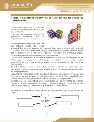 112
5. Reconoce la ubicación de los elementos en la tabla periódica de acuerdo a sus
características
¿Te has dado cuenta que el hombre ha
tenido la curiosidad de saber el origen
de la materia?
¿Por qué es necesario conocer los
diferentes elementos que se
encuentran en el planeta Tierra?
El hombre prehistórico creó, a partir de
sus saberes acerca del medio
ambiente, los mitos, las leyendas e incluso los dioses, para explicar el entorno en el
cual vivía. Con el inicio de la Edad Antigua, hubo pequeños avances en el desarrollo
del conocimiento de la materia; los grandes pensadores de la Antigua Grecia,
comenzaron a clasificarlas en Tierra, Aire, Agua y Fuego.
Los primeros elementos de los que se tiene noticia, son los siete metales de la
Antigüedad: oro, plata, cobre, hierro, plomo, estaño y mercurio, los cuales
desempeñaron un importantísimo papel en el desarrollo de las primeras
civilizaciones.
En la Edad Media, se dio un aporte fundamental en el descubrimiento de varios
elementos, con los cuales se comenzó a clasificar y a conformar los primeros indicios
de la tabla periódica.
Los patrones elementales fueron estudiados por varias personas. Sin embargo, hay
una que se destaca por tener el crédito de la tabla periódica. Dmitri Mendeléiev, un
científico químico ruso, es conocido como el padre de la tabla periódica.
Durante la época que trabajó en la organización de los elementos de la tabla
periódica, había 63 elementos conocidos. Él estableció el patrón de utilización del
peso atómico y predijo los elementos que estaban por descubrirse.
De acuerdo a la tabla periódica, escribe las características del elemento que se
señala.
8 -2
O
Oxígeno
16
 
