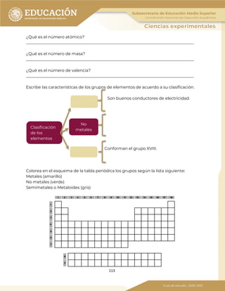 113
¿Qué es el número atómico?
___________________________________________________________________________________
¿Qué es el número de masa?
___________________________________________________________________________________
¿Qué es el número de valencia?
___________________________________________________________________________________
Escribe las características de los grupos de elementos de acuerdo a su clasificación.
Son buenos conductores de electricidad.
Conforman el grupo XVIII.
Colorea en el esquema de la tabla periódica los grupos según la lista siguiente:
Metales (amarillo)
No metales (verde)
Semimetales o Metaloides (gris)
Clasificación
de los
elementos
No
metales
 