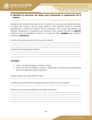 117
6. Identifica la estructura del átomo para comprender la organización de la
materia
Desde las primeras civilizaciones, el ser humano tuvo una gran curiosidad por saber
el origen del mundo y de las cosas, desde lo más pequeño hasta lo inmenso,
explicándolo a través de historias, mitos o leyendas. Con el paso del tiempo, los
filósofos empezaron a interesarse por conocer como estaba formada la materia,
mientras que los científicos se dieron a la tarea de idear modelos que pudieran
explicar su estructura.
¿Cómo crees que se originó todo lo que nos rodea?
_____________________________________________________________________________________
_____________________________________________________________________________________
_____________________________________________________________________________________
¿Cómo está compuesta la materia?
_____________________________________________________________________________________
_____________________________________________________________________________________
_____________________________________________________________________________________
Actividad
1. Toma una hoja de papel y córtala la mitad.
2. Toma una de las mitades y vuelve a cortarla por la mitad, así sucesivamente
por las mitades que vayan surgiendo.
¿Hasta cuándo se puede dividir la hoja?
_____________________________________________________________________________________
¿Cuáles son los elementos más pequeños que conforman a la materia?
_____________________________________________________________________________________
Explica con tus propias palabras el concepto del átomo:
_____________________________________________________________________________________
_____________________________________________________________________________________
_____________________________________________________________________________________
_____________________________________________________________________________________
_____________________________________________________________________________________
 