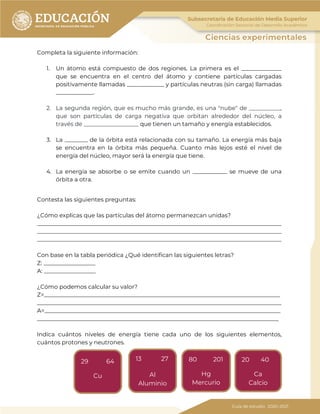 119
Completa la siguiente información:
1. Un átomo está compuesto de dos regiones. La primera es el ______________
que se encuentra en el centro del átomo y contiene partículas cargadas
positivamente llamadas _____________ y partículas neutras (sin carga) llamadas
_____________.
2. La segunda región, que es mucho más grande, es una "nube" de ___________,
que son partículas de carga negativa que orbitan alrededor del núcleo, a
través de ___________________ que tienen un tamaño y energía establecidos.
3. La ________ de la órbita está relacionada con su tamaño. La energía más baja
se encuentra en la órbita más pequeña. Cuanto más lejos esté el nivel de
energía del núcleo, mayor será la energía que tiene.
4. La energía se absorbe o se emite cuando un ____________ se mueve de una
órbita a otra.
Contesta las siguientes preguntas:
¿Cómo explicas que las partículas del átomo permanezcan unidas?
_____________________________________________________________________________________
_____________________________________________________________________________________
_____________________________________________________________________________________
Con base en la tabla periódica ¿Qué identifican las siguientes letras?
Z: __________________
A: __________________
¿Cómo podemos calcular su valor?
Z=__________________________________________________________________________________
_____________________________________________________________________________________
A=__________________________________________________________________________________
____________________________________________________________________________________
Indica cuántos niveles de energía tiene cada uno de los siguientes elementos,
cuántos protones y neutrones.
13 27
Al
Aluminio
29 64
Cu
80 201
Hg
Mercurio
20 40
Ca
Calcio
 