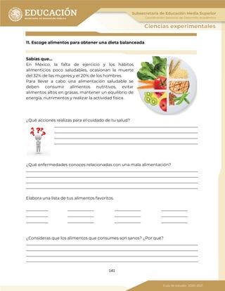 141
11. Escoge alimentos para obtener una dieta balanceada.
Sabías que…
En México, la falta de ejercicio y los hábitos
alimenticios poco saludables, ocasionan la muerte
del 32% de las mujeres y el 20% de los hombres.
Para llevar a cabo una alimentación saludable se
deben consumir alimentos nutritivos, evitar
alimentos altos en grasas, mantener un equilibrio de
energía, nutrimentos y realizar la actividad física.
¿Qué acciones realizas para el cuidado de tu salud?
_______________________________________________________________________
_______________________________________________________________________
_______________________________________________________________________
_______________________________________________________________________
¿Qué enfermedades conoces relacionadas con una mala alimentación?
_____________________________________________________________________________________
_____________________________________________________________________________________
_____________________________________________________________________________________
_____________________________________________________________________________________
Elabora una lista de tus alimentos favoritos.
___________ _____________ _____________ _____________
___________ _____________ _____________ _____________
___________ _____________ _____________ _____________
¿Consideras que los alimentos que consumes son sanos? ¿Por qué?
_____________________________________________________________________________________
_____________________________________________________________________________________
_____________________________________________________________________________________
_____________________________________________________________________________________
 