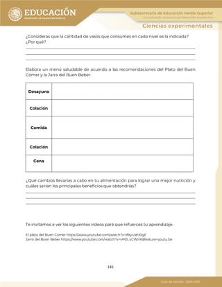 145
¿Consideras que la cantidad de vasos que consumes en cada nivel es la indicada?
¿Por qué?
_____________________________________________________________________________________
_____________________________________________________________________________________
_____________________________________________________________________________________
Elabora un menú saludable de acuerdo a las recomendaciones del Plato del Buen
Comer y la Jarra del Buen Beber.
Desayuno
Colación
Comida
Colación
Cena
¿Qué cambios llevarías a cabo en tu alimentación para lograr una mejor nutrición y
cuáles serían los principales beneficios que obtendrías?
_____________________________________________________________________________________
_____________________________________________________________________________________
_____________________________________________________________________________________
Te invitamos a ver los siguientes vídeos para que refuerces tu aprendizaje.
El plato del Buen Comer https://www.youtube.com/watch?v=IfXyUah10gE
Jarra del Buen Beber https://www.youtube.com/watch?v=vP01_vCW1HI&feature=youtu.be
 
