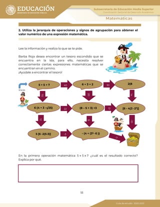 11
2. Utiliza la jerarquía de operaciones y signos de agrupación para obtener el
valor numérico de una expresión matemática.
Lee la información y realiza lo que se te pide.
Barba Roja desea encontrar un tesoro escondido que se
encuentra en la isla, para ello, necesita resolver
correctamente ciertas expresiones matemáticas que se
encuentran en el camino.
¡Ayúdale a encontrar el tesoro!
En la primera operación matemática 5 + 5 × 7 ¿cuál es el resultado correcto?
Explica por qué.
-1014
6
12
70
40 6 × 3 + 2 2(85 + 5 × 7
[6 - 4(3 -23
)](8 – 5 × 3) +36 (4 + 3 -√25)
5 [6 -2(5-3)] - (4 + (32
- 6 ))
Inicio
30
1222
-3
20
 