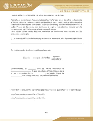 153
Lee con atención el siguiente párrafo y responde lo que se pide.
Pedro hace ejercicio con frecuencia todas las mañanas y antes de salir a realizar esta
actividad toma un desayuno ligero, un vaso de licuado y una galleta. Mientras corre
su temperatura corporal comienza a subir ligeramente y posteriormente comienza a
sudar. Pronto se da cuenta que comienza a respirar más rápido e incluso abre la
boca un poco para dejar entrar el aire a sus pulmones.
Para poder correr Pedro requiere convertir los nutrientes que obtiene de los
alimentos en energía.
¿Cuál es el aparato o sistema del organismo que interviene para lograr este proceso?
_____________________________________________________________________________________
Completa con las siguientes palabras el párrafo.
Efectivamente, el _________ que se inhala mediante el
________________________, llega a las células, ahí es utilizado para
la descomposición de los _____________ y así poder liberar la
_____________ que se requiere para las actividades diarias.
Te invitamos a revisar las siguientes páginas web, para que refuerces tu aprendizaje.
https://www.youtube.com/watch?v=M-75Lzu4Jf4
https://www.youtube.com/watch?v=pgiwC_HIYKw
oxígeno energía alimentos
aparato
respiratorio
 