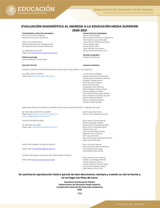 154
EVALUACIÓN DIAGNÓSTICA AL INGRESO A LA EDUCACIÓN MEDIA SUPERIOR
2020-2021
Coordinadores y dirección estratégica
Delia Carmina Tovar Vázquez
Asesora de Innovación Educativa
Adriana Hernández Fierro
Jefa del Departamento de Seguimiento
de Programas de Innovación Educativa
Tels. 3600 2511, Ext. 64353
Página web: http://www.cosdac.sems.gob.mx
Asesoría técnico-pedagógica
Maura Torres Valades
Manuel Gerardo Romero Guadarrama
Víctor Adrián Lugo Hernández
Jorge Antonio Gómez Santamaría
Karina Salado López
Araceli Aguilar Silva
Víctor Manuel Ortiz Ramos
Nancy Verónica Martínez Luna
Diseño de portada
Jonatan Rodrigo Gómez Vargas
Revisión ortográfica
Maribel Pío Espinoza
Dirección Técnica Asesoría académica
UNIDAD DE EDUCACIÓN MEDIA SUPERIOR TECNOLÓGICA INDUSTRIAL Y DE SERVICIOS
Tels. 3600 4350, Ext. 60764
Página web: http://www.dgeti.sep.gob.mx
Lourdes Zamora Rangel
Haydee Alejandra Flores Romero
Claudia Carmina Sánchez Sánchez
Elizabeth Villegas Muñoz
Paola Vázquez González
Karla Cerón Martínez
Guadalupe Prieto Martínez
María Elizabeth Valencia Reyes
Enrique Rodríguez Valdez
Juan Wilfredo Domínguez Rodelo
Dante Alejandro Jaramillo de León
Marcos Cervantes Maciel
Alberto Gutiérrez Mendoza
Gilberto Ortega Méndez
UNIDAD DE EDUCACIÓN MEDIA SUPERIOR TECNOLÓGICA AGROPECUARIA Y CIENCIAS DEL MAR
Tel. 3601 1000 y 3601 1097, Ext. 64096
Página web: http://www.dgecytm.sep.gob.mx
victor.rojas@dgecytm.sems.gob.mx
José Rodrigo Nava Mora
Mónica Lucía Velázquez Herrera
COLEGIO DE BACHILLERES
Tel. 56244100, Ext. 4450
Página web: http://www.cbachilleres.edu.mx
Edna Yazmín Trejo Escalante
Epifanía Santiago Teodoro
Ariadna Patricia Ortega Mendoza
Mary Carmen Madrigal Suárez
Patricia Ávila Cruz
Leslie Graciela Rosas Chávez
Alejandro Nava Camacho
Julio Lagunes Yáñez
Mauricio de Jesús Escalante Armenta
Hugo Godina Peinado
DIRECCIÓN GENERAL DE BACHILLERATO Zoila Lucía Anel Garrido
Eduardo Javier Martínez Márquez
Juana María García López
José Abelardo Ríos Osuna
Página web: https://www.dgb.sep.gob.mx/
COLEGIO NACIONAL DE EDUCACIÓN PROFESIONAL TÉCNICA
Página web: https://www.gob.mx/conalep
Víctor Manuel Ferra Gutiérrez
Freddy Lino Gallegos Méndez
Virginia Gutiérrez Suárez
Ricardo Salvador Gómez Ortega
José Antonio Aguilera Olguín
Edith Balbina Jaime León
Se autoriza la reproducción total o parcial de este documento, siempre y cuando se cite la fuente y
no se haga con fines de lucro.
Secretaría de Educación Pública
Subsecretaría de Educación Media Superior
Coordinación Sectorial de Desarrollo Académico
2020
 