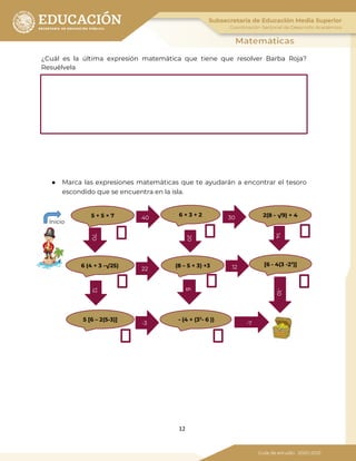12
¿Cuál es la última expresión matemática que tiene que resolver Barba Roja?
Resuélvela
¿Qué tiene que tomar en cuenta Barba roja para llegar al tesoro?
● Marca las expresiones matemáticas que te ayudarán a encontrar el tesoro
escondido que se encuentra en la isla.
-1014
6
1270
40
6 × 3 + 2 2(8 - √9) + 45 + 5 × 7
[6 - 4(3 -23
)](8 – 5 × 3) +36 (4 + 3 -√25)
5 [6 – 2(5-3)] - (4 + (32
- 6 ))
Inicio
30
12
-7
22
-3
20
 