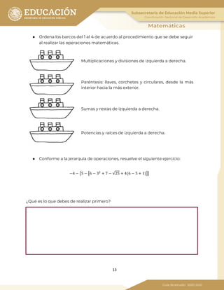 13
● Ordena los barcos del 1 al 4 de acuerdo al procedimiento que se debe seguir
al realizar las operaciones matemáticas.
Multiplicaciones y divisiones de izquierda a derecha.
Paréntesis: llaves, corchetes y circulares, desde la más
interior hacia la más exterior.
Sumas y restas de izquierda a derecha.
Potencias y raíces de izquierda a derecha.
● Conforme a la jerarquía de operaciones, resuelve el siguiente ejercicio:
−4 − �5 − �6 − 32
+ 7 − √25 + 4(6 − 5 + 1)��
¿Qué es lo que debes de realizar primero?
 