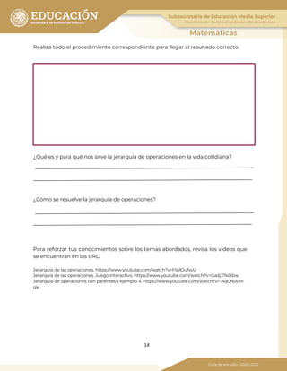 14
Realiza todo el procedimiento correspondiente para llegar al resultado correcto.
¿Qué es y para qué nos sirve la jerarquía de operaciones en la vida cotidiana?
¿Cómo se resuelve la jerarquía de operaciones?
Para reforzar tus conocimientos sobre los temas abordados, revisa los vídeos que
se encuentran en las URL.
Jerarquía de las operaciones. https://www.youtube.com/watch?v=FIjylOufxyU
Jerarquía de las operaciones. Juego interactivo. https://www.youtube.com/watch?v=Gadj37klXbw
Jerarquía de operaciones con paréntesis ejemplo 4. https://www.youtube.com/watch?v=-AqCNovM-
qk
 