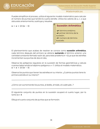 16
Puedes simplificar el proceso, utiliza el siguiente modelo matemático para calcular
el número de puntas que tendrá la cuarta estrella. Utiliza los valores de 𝑎, 𝑟, 𝑛 que
obtuviste anteriormente, sustituye y resuelve.
𝒖 = 𝒂 + ( 𝒓) ( 𝒏 − 𝟏)
El planteamiento que acabas de resolver se conoce como sucesión aritmética,
cada término después del primero se obtiene sumando al término anterior una
cantidad constante llamada razón (𝒓), para éste problema 𝒓 = 𝟐, ya que las estrellas
incrementan sus puntas de dos en dos.
Observa los polígonos regulares en la sucesión de formas geométricas y calcula
cuantos lados tendrá el séptimo polígono 𝑛 = 7. Utiliza el modelo matemático.
𝒖 = 𝒂 + ( 𝒓) ( 𝒏 − 𝟏)
Observa los puntos que tienen las estrellas en su interior. ¿Cuántos puntos tiene la
primera estrella en su interior?
¿Cómo van aumentando los puntos, al doble, al triple, al cuádruple…?
El siguiente conjunto de puntos en la sucesión ocupará el cuarto lugar, por lo
tanto: 𝒏 = 𝟒
Dibuja el cuarto conjunto de puntos que se formarán.
Sucesión Aritmética
u= término enésimo.
a= primer término de la
sucesión.
n= número de término
buscado.
 