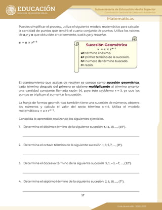 17
Puedes simplificar el proceso, utiliza el siguiente modelo matemático para calcular
la cantidad de puntos que tendrá el cuarto conjunto de puntos. Utiliza los valores
de 𝒂, 𝒓 y 𝒏 que obtuviste anteriormente, sustituye y resuelve.
𝒖 = 𝒂 × 𝒓 𝒏−𝟏
El planteamiento que acabas de resolver se conoce como sucesión geométrica,
cada término después del primero se obtiene multiplicando al término anterior
una cantidad constante llamada razón (𝑟), para éste problema 𝑟 = 3, ya que los
puntos se triplican al aumentar la sucesión.
La franja de formas geométricas también tiene una sucesión de números, observa
los números y calcula el valor del sexto término 𝑛 = 6. Utiliza el modelo
matemático 𝑢 = 𝑎 × 𝑟 𝑛−1
.
Consolida lo aprendido realizando los siguientes ejercicios.
1. Determina el décimo término de la siguiente sucesión 4, 11, 18, … , (10°).
2. Determina el octavo término de la siguiente sucesión 1, 3, 5, 7, … , (8°).
3. Determina el doceavo término de la siguiente sucesión 5, 1, −3, −7, … , (12°).
4. Determina el séptimo término de la siguiente sucesión 2, 6, 18, … , (7°).
𝒖 = 𝒂 × 𝒓 𝒏−𝟏
Sucesión Geométrica
u= término enésimo.
a= primer término de la sucesión.
n= número de término buscado.
r= razón.
 