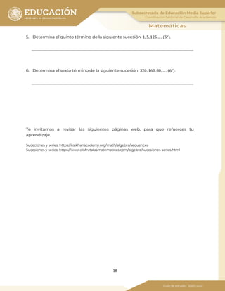 18
5. Determina el quinto término de la siguiente sucesión 1, 5, 125 … , (5°).
6. Determina el sexto término de la siguiente sucesión 320, 160, 80, … , (6°).
Te invitamos a revisar las siguientes páginas web, para que refuerces tu
aprendizaje.
Suceciones y series: https://es.khanacademy.org/math/algebra/sequences
Sucesiones y series: https://www.disfrutalasmatematicas.com/algebra/sucesiones-series.html
 