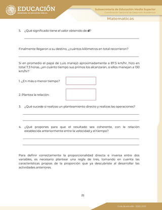 21
5. ¿Qué significado tiene el valor obtenido de d?
Finalmente llegaron a su destino, ¿cuántos kilómetros en total recorrieron?
Si en promedio el papá de Luis manejó aproximadamente a 87.5 km/hr, hizo en
total 7.3 horas, ¿en cuánto tiempo sus primos los alcanzarán, si ellos manejan a 130
km/hr?
1. ¿En más o menor tiempo?
2. Plantea la relación:
3. ¿Qué sucede si realizas un planteamiento directo y realizas las operaciones?
4. ¿Qué propones para que el resultado sea coherente, con la relación
establecida anteriormente entre la velocidad y el tiempo?
Para definir correctamente la proporcionalidad directa e inversa entre dos
variables, es necesario plantear una regla de tres, tomando en cuenta las
características propias de la proporción que ya descubriste al desarrollar las
actividades anteriores.
 
