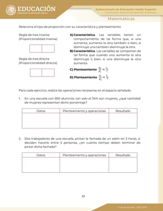 22
Relaciona el tipo de proporción con su característica y planteamiento:
Regla de tres inversa
(Proporcionalidad inversa)
A) Característica. Las variables tienen un
comportamiento de tal forma que, si una
aumenta, aumenta la otra también o bien, si
disminuye una también disminuye la otra.
B) Característica. Las variables se comportan de
tal forma que cuando una aumenta la otra
disminuye o bien, si una disminuye la otra
aumenta.
C) Planteamiento
𝑑2
𝑑1
= 𝑡1
?
D) Planteamiento
𝑑1
𝑑2
= 𝑡1
?
Regla de tres directa
(Proporcionalidad directa)
Para cada ejercicio, realiza las operaciones necesarias en el espacio señalado.
1. En una escuela con 850 alumnos, tan solo el 34% son mujeres, ¿qué cantidad
de mujeres representan dicho porcentaje?
Datos Planteamiento y operaciones Resultado
2. Dos trabajadores de una escuela, pintan la fachada de un salón en 3 horas, si
deciden hacerlo entre 5 personas, ¿en cuánto tiempo deben terminar de
pintar dicha fachada?
Datos Planteamiento y operaciones Resultado
 