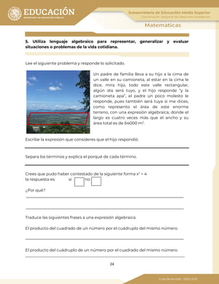24
5. Utiliza lenguaje algebraico para representar, generalizar y evaluar
situaciones o problemas de la vida cotidiana.
Lee el siguiente problema y responde lo solicitado.
Un padre de familia lleva a su hijo a la cima de
un valle en su camioneta, al estar en la cima le
dice, mira hijo, todo este valle rectangular,
algún día será tuyo, y el hijo responde “y la
camioneta apa”, el padre un poco molesto le
responde, pues también será tuya si me dices,
como represento el área de este enorme
terreno, con una expresión algebraica, donde el
largo es cuatro veces más que el ancho y su
área total es de 64000 m2
.
Escribe la expresión que consideres que el hijo respondió.
Separa los términos y explica el porqué de cada término.
Crees que pudo haber contestado de la siguiente forma x2
+ 4
la respuesta es: si no
¿Por qué?
Traduce las siguientes frases a una expresión algebraica.
El producto del cuadrado de un número por el cuádruplo del mismo número.
El producto del cuádruplo de un número por el cuadrado del mismo número.
_________________________________________________________________________________
 