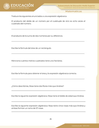 25
Traduce los siguientes enunciados a una expresión algebraica.
El producto del doble de un número por el cuádruple de otro es ocho veces el
cuadrado del número.
__________________________________________________________________________________
El producto de la suma de dos números por su diferencia.
__________________________________________________________________________________
Escribe la fórmula del área de un rectángulo.
__________________________________________________________________________________
Menciona cuántos metros cuadrados tiene una hectárea.
__________________________________________________________________________________
Escribe la fórmula para obtener el área y la expresión algebraica correcta.
__________________________________________________________________________________
¿Cómo describirías, Rosa tiene dos flores más que Andrea?
Escribe la siguente expresión algebraica: Rosa tiene el doble de edad que Andrea.
Escribe la siguente expresión algebraica: Rosa tiene cinco rosas más que Andrea y
ambas forman un ramo de 57 rosas.
 