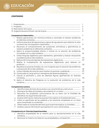 CONTENIDO
I. Presentación………………………………………………………………………………………….………………………………………………... 1
II. Propósito……………………………………………………………………………………………….………………………………………………….. 2
III. Descripción de la guía…………………………………………………………………….…………………………………………………… 2
IV. Sugerencias para el buen uso de la guía……………………………….………………………………………………….... 6
Competencia Matemática………………………………………………………………..…………………………………………………... 7
1. Realiza operaciones con números enteros y racionales al resolver problemas
en distintos contextos…………………………………………………………………………………………..……………………… 7
2. Utiliza la jerarquía de operaciones y signos de agrupación para obtener el valor
numérico de una expresión matemática……………………………………………………………………….……. 11
3. Reconoce el comportamiento de sucesiones aritméticas y geométricas al
resolver problemas en diferentes contextos…………………………………………………….………………… 15
4. Aplica la proporcionalidad directa e inversa en la solución de problemas
vinculados con su vida cotidiana…………………………………………………………………………………………….. 19
5. Utiliza lenguaje algebraico para representar, generalizar y evaluar situaciones
o problemas de la vida cotidiana…………………………………………………………………………………………….. 24
6. Reduce términos semejantes de expresiones algebraicas…………………………………………… 27
7. Realiza la multiplicación de expresiones algebraicas, para obtener un
producto…………………………………………………………………………………………………………………………………………….. 30
8. Resuelve ecuaciones lineales con una incógnita para la solución de problemas
o situaciones de la vida cotidiana……………………………………………………………………………………………. 33
9. Utiliza métodos de solución para resolver ecuaciones cuadráticas………………………….. 37
10. Comprueba la congruencia o semejanza de diversos polígonos………………………………. 41
11. Calcula el perímetro y área de distintas figuras geométricas en diversos
contextos…………………………………………………………………………………………………………………………………………… 45
12. Aplica el teorema de Pitágoras en la resolución de problemas de la vida
cotidiana…………………………………………………………………………………………………………………………………………….. 50
Competencia Lectora………………………………………….…………………………………………………………………………………… 53
1. Identifica tipos de texto de acuerdo a sus características y estructura…………………. 53
2. Distingue las ideas principales y secundarias en un texto…………….……………………………. 64
3. Reconoce los propósitos comunicativos de un texto con la finalidad de
identificar los argumentos del autor………………………………………………………………………….…………. 68
4. Analiza información relevante que permite explicar la finalidad del texto………….. 73
5. Infiere el significado de las palabras y las oraciones empleadas en un texto
para comprender su contenido……………………………………………………………………………………………… 77
6. Infiere sobre el contenido del texto que le permite explicar su finalidad…………….. 82
7. Analiza y asocia información que aparece en uno o varios textos………………………….. 86
Competencia en Ciencias Experimentales………………………………………………………………………………….. 92
1. Identifica propiedades de la materia para su aprovechamiento en la vida
cotidiana…………………………………………………………………………………………………………………………………………… 92
2. Reconoce la materia con base en sus propiedades y composición………………………… 98
 