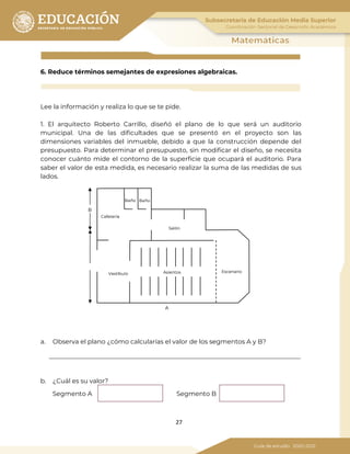 27
6. Reduce términos semejantes de expresiones algebraicas.
Lee la información y realiza lo que se te pide.
1. El arquitecto Roberto Carrillo, diseñó el plano de lo que será un auditorio
municipal. Una de las dificultades que se presentó en el proyecto son las
dimensiones variables del inmueble, debido a que la construcción depende del
presupuesto. Para determinar el presupuesto, sin modificar el diseño, se necesita
conocer cuánto mide el contorno de la superficie que ocupará el auditorio. Para
saber el valor de esta medida, es necesario realizar la suma de las medidas de sus
lados.
a. Observa el plano ¿cómo calcularías el valor de los segmentos A y B?
b. ¿Cuál es su valor?
Segmento A Segmento B
Baño Baño
Cafetería
Salón
EscenarioAsientosVestíbulo
B
A
 