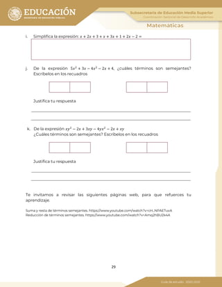 29
i. Simplifica la expresión: 𝑥 + 2𝑥 + 3 + 𝑥 + 3𝑥 + 1 + 2𝑥 − 2 =
j. De la expresión 5𝑥2
+ 3𝑥 − 4𝑥2
− 2𝑥 + 4, ¿cuáles términos son semejantes?
Escríbelos en los recuadros
Justifica tu respuesta
k. De la expresión 𝑥𝑥2
− 2𝑥 + 3𝑥𝑥 − 4𝑦𝑥2
− 2𝑥 + 𝑥𝑥
¿Cuáles términos son semejantes? Escríbelos en los recuadros
Justifica tu respuesta
Te invitamos a revisar las siguientes páginas web, para que refuerces tu
aprendizaje.
Suma y resta de términos semejantes. https://www.youtube.com/watch?v=cH_NPAETuvA
Reducción de términos semejantes. https://www.youtube.com/watch?v=Amq2hBU2k4A
 