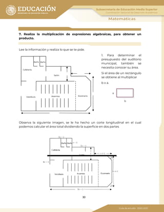 30
7. Realiza la multiplicación de expresiones algebraicas, para obtener un
producto.
Lee la información y realiza lo que se te pide.
1. Para determinar el
presupuesto del auditorio
municipal, también se
necesita conocer su área.
Si el área de un rectángulo
se obtiene al multiplicar
b x a.
Observa la siguiente imagen, se le ha hecho un corte longitudinal en el cual
podemos calcular el área total dividiendo la superficie en dos partes
Baño Baño
Cafetería
Salón
EscenarioAsientosVestíbulo
b
a
 