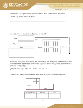 31
b. Determina la expresión algebraica del área de la parte inferior del plano:
Contesta: ¿De qué figura se trata?
¿Cuánto mide su base? ¿Cuánto mide su altura?
Base
Altura
Área
Recuerda que, para multiplicar dos polinomios, se multiplica cada término del
primer polinomio por cada término del segundo polinomio, y después se reducen
términos semejantes.
Ejemplo: (2𝑥 + 1)( 𝑥 − 1) = 2𝑥2
− 2𝑥 + 𝑥 − 1 = 2𝑥2
− 𝑥 − 1
c. Determina la expresión algebraica del área de la parte superior del plano:
Base Altura Altura Área
EscenarioAsientosVestíbulo
Baño Baño
Cafetería
Salón
 