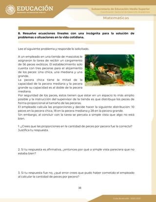 33
8. Resuelve ecuaciones lineales con una incógnita para la solución de
problemas o situaciones en la vida cotidiana.
Lee el siguiente problema y responde lo solicitado.
A un empleado en una tienda de mascotas le
asignaron la tarea de recibir un cargamento
de 56 peces exóticos. El establecimiento solo
cuenta con tres peceras para el alojamiento
de los peces: Una chica, una mediana y una
grande.
La pecera chica tiene la mitad de la
capacidad de la pecera mediana y la pecera
grande su capacidad es al doble de la pecera
mediana.
Por seguridad de los peces, estos tienen que estar en un espacio lo más amplio
posible y la instrucción del supervisor de la tienda es que distribuya los peces de
forma proporcional al tamaño de las peceras.
El empleado calcula las proporciones y decide hacer la siguiente distribución: 10
peces en la pecera chica, 18 en la pecera mediana y 28 en la pecera grande.
Sin embargo, al concluir con la tarea se percata a simple vista que algo no está
bien.
1. ¿Crees que las proporciones en la cantidad de peces por pecera fue la correcta?
Justifica tu respuesta.
2. Si tu respuesta es afirmativa, ¿entonces por qué a simple vista pareciera que no
estaba bien?
3. Si tu respuesta fue no, ¿qué error crees que pudo haber cometido el empleado
al calcular la cantidad de peces por pecera?
 