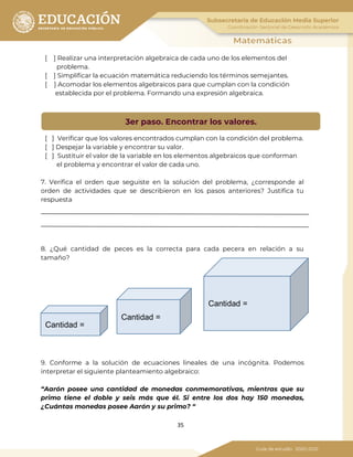 35
[ ] Realizar una interpretación algebraica de cada uno de los elementos del
problema.
[ ] Simplificar la ecuación matemática reduciendo los términos semejantes.
[ ] Acomodar los elementos algebraicos para que cumplan con la condición
establecida por el problema. Formando una expresión algebraica.
[ ] Verificar que los valores encontrados cumplan con la condición del problema.
[ ] Despejar la variable y encontrar su valor.
[ ] Sustituir el valor de la variable en los elementos algebraicos que conforman
el problema y encontrar el valor de cada uno.
7. Verifica el orden que seguiste en la solución del problema, ¿corresponde al
orden de actividades que se describieron en los pasos anteriores? Justifica tu
respuesta
8. ¿Qué cantidad de peces es la correcta para cada pecera en relación a su
tamaño?
9. Conforme a la solución de ecuaciones lineales de una incógnita. Podemos
interpretar el siguiente planteamiento algebraico:
“Aarón posee una cantidad de monedas conmemorativas, mientras que su
primo tiene el doble y seis más que él. Si entre los dos hay 150 monedas,
¿Cuántas monedas posee Aarón y su primo? “
3er paso. Encontrar los valores.
Cantidad =
Cantidad =
Cantidad =
 