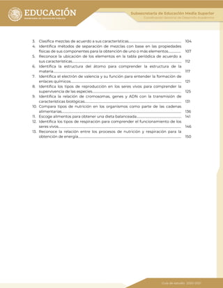 3. Clasifica mezclas de acuerdo a sus características…………………………………………………………. 104
4. Identifica métodos de separación de mezclas con base en las propiedades
físicas de sus componentes para la obtención de uno o más elementos……………. 107
5. Reconoce la ubicación de los elementos en la tabla periódica de acuerdo a
sus características………………………………………………………………………………………………………………….……… 112
6. Identifica la estructura del átomo para comprender la estructura de la
materia……………………………………………………………………………………………………………………………………………… 117
7. Identifica el electrón de valencia y su función para entender la formación de
enlaces químicos…………………………………………………………………………………………………………………………... 121
8. Identifica los tipos de reproducción en los seres vivos para comprender la
supervivencia de las especies………………………………………………………………………………………………….. 125
9. Identifica la relación de cromosomas, genes y ADN con la transmisión de
características biológicas…………………………………………………………………………………………………………… 131
10. Compara tipos de nutrición en los organismos como parte de las cadenas
alimentarias…………………………………………………………………………………………………………………………………….. 136
11. Escoge alimentos para obtener una dieta balanceada………………………………………………… 141
12. Identifica los tipos de respiración para comprender el funcionamiento de los
seres vivos………………………………………………………………………………………………………………………………………… 146
13. Reconoce la relación entre los procesos de nutrición y respiración para la
obtención de energía………………………………………………………………………………………………………………….. 150
 