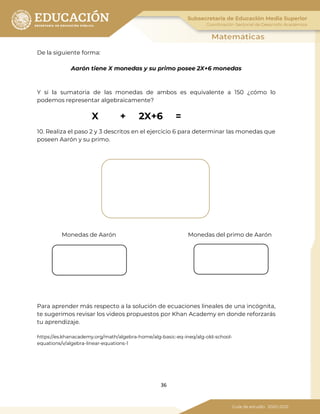 36
De la siguiente forma:
Aarón tiene X monedas y su primo posee 2X+6 monedas
Y si la sumatoria de las monedas de ambos es equivalente a 150 ¿cómo lo
podemos representar algebraicamente?
X + 2X+6 =
10. Realiza el paso 2 y 3 descritos en el ejercicio 6 para determinar las monedas que
poseen Aarón y su primo.
Monedas de Aarón Monedas del primo de Aarón
Para aprender más respecto a la solución de ecuaciones lineales de una incógnita,
te sugerimos revisar los videos propuestos por Khan Academy en donde reforzarás
tu aprendizaje.
https://es.khanacademy.org/math/algebra-home/alg-basic-eq-ineq/alg-old-school-
equations/v/algebra-linear-equations-1
 