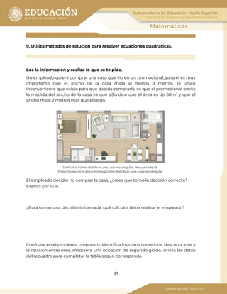 37
9. Utiliza métodos de solución para resolver ecuaciones cuadráticas.
Lee la información y realiza lo que se te pide.
Un empleado quiere comprar una casa que vio en un promocional, para él es muy
importante que el ancho de la casa mida al menos 8 metros. El único
inconveniente que existe para que decida comprarla, es que el promocional omite
la medida del ancho de la casa ya que sólo dice que el área es de 60m2
y que el
ancho mide 2 metros más que el largo.
Certicalia. Como distribuir una casa rectangular. Recuperada de:
https://www.certicalia.com/blog/como-distribuir-una-casa-rectangular
El empleado decidió no comprar la casa, ¿crees que tomó la decisión correcta?
Explica por qué:
¿Para tomar una decisión informada, qué cálculos debe realizar el empleado?
Con base en el problema propuesto, identifica los datos conocidos, desconocidos y
la relación entre ellos, mediante una ecuación de segundo grado. Utiliza los datos
del recuadro para completar la tabla según corresponda.
 