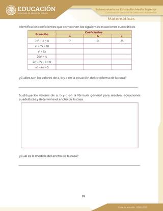 39
Identifica los coeficientes que componen las siguientes ecuaciones cuadráticas
Ecuación
Coeficientes
a b c
7x2
– 14 = 0 7 0 -14
x2
+ 7x = 18
x2
= 5x
25x2
= 4
2x2
– 7x – 3 = 0
x2
- 4x = 0
¿Cuáles son los valores de a, b y c en la ecuación del problema de la casa?
Sustituye los valores de a, b y c en la fórmula general para resolver ecuaciones
cuadráticas y determina el ancho de la casa.
¿Cuál es la medida del ancho de la casa?
 