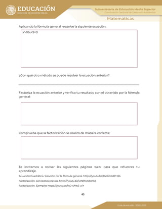 40
Aplicando la fórmula general resuelve la siguiente ecuación:
x2
-10x+9=0
¿Con qué otro método se puede resolver la ecuación anterior?
Factoriza la ecuación anterior y verifica tu resultado con el obtenido por la fórmula
general:
Comprueba que la factorización se realizó de manera correcta:
Te invitamos a revisar las siguientes páginas web, para que refuerces tu
aprendizaje.
Ecuación Cuadrática. Solución por la fórmula general. https://youtu.be/BxrJmKdPHRs
Factorización. Conceptos previos. https://youtu.be/UNEfUX8oNsE
Factorización. Ejemplos https://youtu.be/ND-UMsE-uPI
 