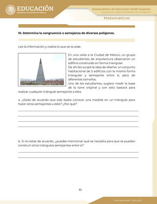 41
10. Determina la congruencia o semejanza de diversos polígonos.
Lee la información y realiza lo que se te pide.
En una visita a la Ciudad de México, un grupo
de estudiantes de arquitectura observaron un
edificio construido en forma triangular.
De ahí les surgió la idea de diseñar un conjunto
habitacional de 5 edificios con la misma forma
triangular y semejante entre sí, pero de
diferentes tamaños.
Uno de los estudiantes, sugiere medir la base
de la torre original y con esto bastará para
realizar cualquier triángulo semejante a ésta.
a. ¿Estás de acuerdo que solo basta conocer una medida en un triángulo para
hacer otros semejantes a éste? ¿Por qué?
b. Si no estás de acuerdo, ¿puedes mencionar qué se necesita para que se puedan
construir otros triángulos semejantes entre sí?
 