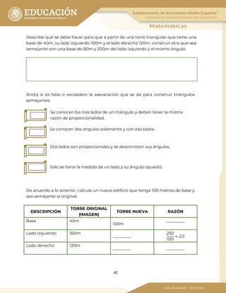 42
Describe qué se debe hacer para que a partir de una torre triangular que tiene una
base de 40m, su lado izquierdo 100m y el lado derecho 120m, construir otra que sea
semejante con una base de 80m y 200m del lado izquierdo y el mismo ángulo.
Anota si es falso o verdadero la aseveración que se da para construir triángulos
semejantes.
Se conocen los tres lados de un triángulo y deben tener la misma
razón de proporcionalidad.
Se conocen dos ángulos solamente y con eso basta.
Dos lados son proporcionales y se desconocen sus ángulos.
Solo se tiene la medida de un lado y su ángulo opuesto.
De acuerdo a lo anterior, calcula un nuevo edificio que tenga 100 metros de base y
sea semejante al original.
DESCRIPCIÓN
TORRE ORIGINAL
(IMAGEN)
TORRE NUEVA RAZÓN
Base 40m
100m
_________
Lado izquierdo 100m
_________
250
100
= 2.5
Lado derecho 120m
_________ _________
 