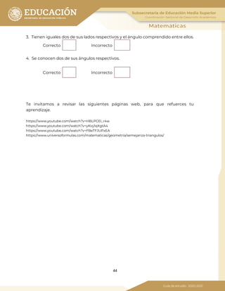 44
3. Tienen iguales dos de sus lados respectivos y el ángulo comprendido entre ellos.
Correcto Incorrecto
4. Se conocen dos de sus ángulos respectivos.
Correcto Incorrecto
Te invitamos a revisar las siguientes páginas web, para que refuerces tu
aprendizaje.
https://www.youtube.com/watch?v=HBLPCEI_r4w
https://www.youtube.com/watch?v=yKvy1qXgtA4
https://www.youtube.com/watch?v=FBeTFJUPxEA
https://www.universoformulas.com/matematicas/geometria/semejanza-triangulos/
 