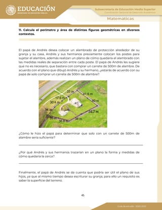 45
11. Calcula el perímetro y área de distintas figuras geométricas en diversos
contextos.
El papá de Andrés desea colocar un alambrado de protección alrededor de su
granja y su casa, Andrés y sus hermanos previamente colocan los postes para
sujetar el alambre, además realizan un plano de cómo quedaría el alambrado con
las medidas reales de separación entre cada poste. El papá de Andrés les sugiere
que no es necesario, que bastara con comprar un carrete de 500m de alambre. De
acuerdo con el plano que dibujó Andrés y su hermano, ¿estarás de acuerdo con su
papá de solo comprar un carrete de 500m de alambre?
¿Cómo le hizo el papá para determinar que solo con un carrete de 500m de
alambre sería suficiente?
¿Por qué Andrés y sus hermanos trazarían en un plano la forma y medidas de
cómo quedaría la cerca?
Finalmente, el papá de Andrés se da cuenta que podría ser útil el plano de sus
hijos, ya que al mismo tiempo desea escriturar su granja; para ello un requisito es
saber la superficie del terreno.
 