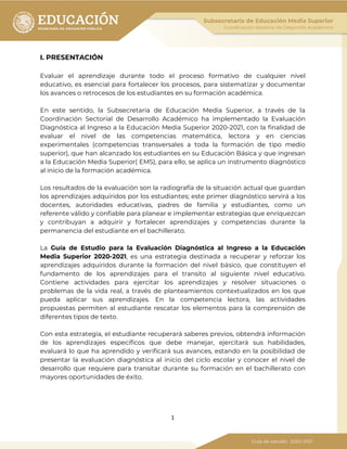 1
I. PRESENTACIÓN
Evaluar el aprendizaje durante todo el proceso formativo de cualquier nivel
educativo, es esencial para fortalecer los procesos, para sistematizar y documentar
los avances o retrocesos de los estudiantes en su formación académica.
En este sentido, la Subsecretaría de Educación Media Superior, a través de la
Coordinación Sectorial de Desarrollo Académico ha implementado la Evaluación
Diagnóstica al Ingreso a la Educación Media Superior 2020-2021, con la finalidad de
evaluar el nivel de las competencias matemática, lectora y en ciencias
experimentales (competencias transversales a toda la formación de tipo medio
superior), que han alcanzado los estudiantes en su Educación Básica y que ingresan
a la Educación Media Superior( EMS), para ello, se aplica un instrumento diagnóstico
al inicio de la formación académica.
Los resultados de la evaluación son la radiografía de la situación actual que guardan
los aprendizajes adquiridos por los estudiantes; este primer diagnóstico servirá a los
docentes, autoridades educativas, padres de familia y estudiantes, como un
referente válido y confiable para planear e implementar estrategias que enriquezcan
y contribuyan a adquirir y fortalecer aprendizajes y competencias durante la
permanencia del estudiante en el bachillerato.
La Guía de Estudio para la Evaluación Diagnóstica al Ingreso a la Educación
Media Superior 2020-2021, es una estrategia destinada a recuperar y reforzar los
aprendizajes adquiridos durante la formación del nivel básico, que constituyen el
fundamento de los aprendizajes para el transito al siguiente nivel educativo.
Contiene actividades para ejercitar los aprendizajes y resolver situaciones o
problemas de la vida real, a través de planteamientos contextualizados en los que
pueda aplicar sus aprendizajes. En la competencia lectora, las actividades
propuestas permiten al estudiante rescatar los elementos para la comprensión de
diferentes tipos de texto.
Con esta estrategia, el estudiante recuperará saberes previos, obtendrá información
de los aprendizajes específicos que debe manejar, ejercitará sus habilidades,
evaluará lo que ha aprendido y verificará sus avances, estando en la posibilidad de
presentar la evaluación diagnóstica al inicio del ciclo escolar y conocer el nivel de
desarrollo que requiere para transitar durante su formación en el bachillerato con
mayores oportunidades de éxito.
 