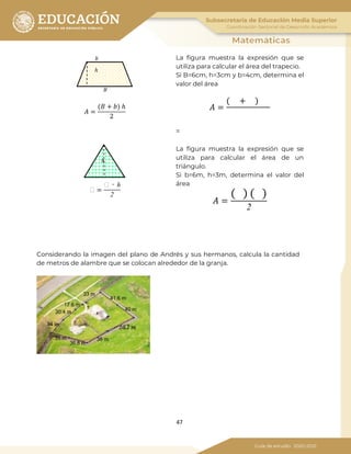 47
𝐴 =
(𝐵 + 𝑏) ℎ
2
La figura muestra la expresión que se
utiliza para calcular el área del trapecio.
Si B=6cm, h=3cm y b=4cm, determina el
valor del área
𝐴 =
( + )
=
� =
� ∙ ℎ
2
La figura muestra la expresión que se
utiliza para calcular el área de un
triángulo.
Si b=6m, h=3m, determina el valor del
área
𝐴 =
( ) ( )
2
Considerando la imagen del plano de Andrés y sus hermanos, calcula la cantidad
de metros de alambre que se colocan alrededor de la granja.
𝑏
ℎ
𝐵
𝑏
ℎ
 