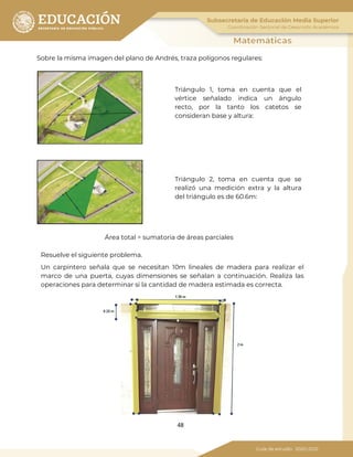 48
Sobre la misma imagen del plano de Andrés, traza polígonos regulares:
Triángulo 1, toma en cuenta que el
vértice señalado indica un ángulo
recto, por la tanto los catetos se
consideran base y altura:
Triángulo 2, toma en cuenta que se
realizó una medición extra y la altura
del triángulo es de 60.6m:
Área total = sumatoria de áreas parciales
Resuelve el siguiente problema.
Un carpintero señala que se necesitan 10m lineales de madera para realizar el
marco de una puerta, cuyas dimensiones se señalan a continuación. Realiza las
operaciones para determinar si la cantidad de madera estimada es correcta.
 