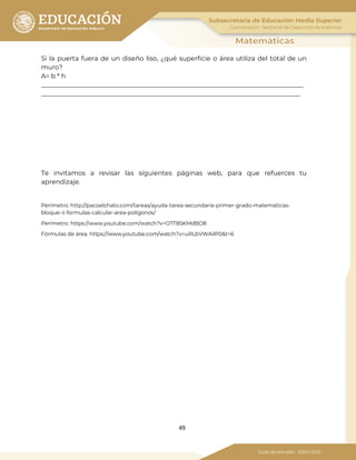 49
Si la puerta fuera de un diseño liso, ¿qué superficie o área utiliza del total de un
muro?
A= b * h
__________________________________________________________________________________
_________________________________________________________________________________
Te invitamos a revisar las siguientes páginas web, para que refuerces tu
aprendizaje.
Perímetro. http://pacoelchato.com/tareas/ayuda-tarea-secundaria-primer-grado-matematicas-
bloque-ii-formulas-calcular-area-poligonos/
Perímetro. https://www.youtube.com/watch?v=OTT8SKMdBD8
Fórmulas de área. https://www.youtube.com/watch?v=uRLbVWAilP0&t=6
 