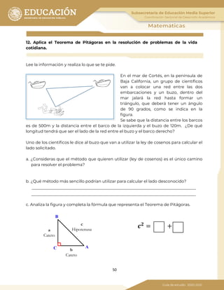 50
12. Aplica el Teorema de Pitágoras en la resolución de problemas de la vida
cotidiana.
Lee la información y realiza lo que se te pide.
En el mar de Cortés, en la península de
Baja California, un grupo de científicos
van a colocar una red entre las dos
embarcaciones y un buzo, dentro del
mar jalará la red hasta formar un
triángulo, que deberá tener un ángulo
de 90 grados, como se indica en la
figura.
Se sabe que la distancia entre los barcos
es de 500m y la distancia entre el barco de la izquierda y el buzo de 120m. ¿De qué
longitud tendrá que ser el lado de la red entre el buzo y el barco derecho?
Uno de los científicos le dice al buzo que van a utilizar la ley de cosenos para calcular el
lado solicitado.
a. ¿Consideras que el método que quieren utilizar (ley de cosenos) es el único camino
para resolver el problema?
b. ¿Qué método más sencillo podrían utilizar para calcular el lado desconocido?
c. Analiza la figura y completa la fórmula que representa el Teorema de Pitágoras.
B
AC
a
Cateto
b
Cateto
c
Hipotenusa
𝒄 𝟐
= +
 
