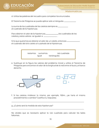 51
d. Utiliza las palabras del recuadro para completar los enunciados.
El Teorema de Pitágoras se puede aplicar solo a triángulos .
La suma de los cuadrados de los catetos siempre es
al cuadrado de la hipotenusa.
Para obtener el valor de la hipotenusa los cuadrados de los
catetos y estos valores se igualan a .
Si lo que queremos es obtener el valor de un cateto, entonces
el cuadrado del otro cateto al cuadrado de la hipotenusa.
restamos sumamos raíz cuadrada
Igual rectángulos
e. Sustituye en la figura los valores del problema inicial y utiliza el Teorema de
Pitágoras para encontrar el valor de la longitud de la red entre el buzo y el barco
derecho.
=� 2
+
2
=
f. Si los catetos midieran lo mismo, por ejemplo, 100m, ¿se haría el mismo
procedimiento o cambia? Justifica tu respuesta.
g. ¿Cuánto será la medida de esta hipotenusa?
No olvides que es necesario aplicar la raíz cuadrada para calcular los lados
faltantes.
b=
a= c=
 