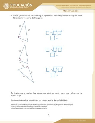 52
h. Sustituye el valor de los catetos y la hipotenusa de los siguientes triángulos en la
fórmula del Teorema de Pitágoras
Te invitamos a revisar las siguientes páginas web, para que refuerces tu
aprendizaje.
Aquí puedes realizar ejercicios y ver videos que te darán habilidad.
https://es.khanacademy.org/math/basic-geo/basic-geometry-pythagorean-theorem/geo-
pythagorean-theorem/v/the-pythagorean-theorem
https://www.youtube.com/watch?v=Mv6MUrwSbZo
29
49
a
125
39
c
36
15
b
=�
2
-
2
2
=
=�
2
-
2
2
=
=�
2
-
2
2
=
 