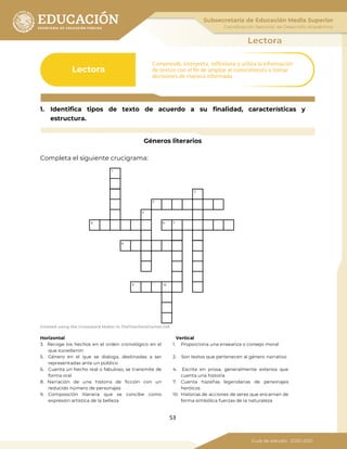 53
1. Identifica tipos de texto de acuerdo a su finalidad, características y
estructura.
Géneros literarios
Completa el siguiente crucigrama:
Created using the Crossword Maker in TheTeachersCorner.net
Horizontal Vertical
3. Recoge los hechos en el orden cronológico en el
que sucedieron
1. Proporciona una enseanza o consejo moral
5. Género en el que se dialoga, destinadas a ser
representadas ante un público
2. Son textos que pertenecen al género narrativo
6. Cuenta un hecho real o fabuloso, se transmite de
forma oral
4. Escrita en prosa, generalmente extensa que
cuenta una historia
8. Narración de una historia de ficción con un
reducido número de personajes
7. Cuenta hazañas legendarias de personajes
heróicos
9. Composición literaria que se concibe como
expresión artística de la belleza
10. Historias de acciones de seres que encarnan de
forma simbólica fuerzas de la naturaleza
 