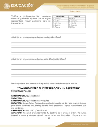 54
Verifica a continuación las respuestas
correctas y escribe aquellas que te hayan
representado mayor problema para su
identificación:
____________________________________________
_____________________________________________________________________________________
_____________________________________________________________________________________
¿Qué tienen en común aquellas que pudiste identificar?
_____________________________________________________________________________________
_____________________________________________________________________________________
_____________________________________________________________________________________
_____________________________________________________________________________________
_____________________________________________________________________________________
_____________________________________________________________________________________
¿Qué tienen en común aquellas que se te dificulta identificar?
_____________________________________________________________________________________
_____________________________________________________________________________________
_____________________________________________________________________________________
_____________________________________________________________________________________
_____________________________________________________________________________________
_____________________________________________________________________________________
Lee la siguiente lectura en voz alta y realiza o responde lo que se te solicita.
“DIÁLOGO ENTRE EL ENTERRADOR Y UN ZAPATERO”
Felipe Reyes Palacios
ENTERRADOR: ¿Quién está ahí?
ZAPATERO: …
ENTERRADOR: ¿Quién está ahí? Pregunto.
ZAPATERO: Soy yo, Señor Todopoderoso, alguien que te perdió hace mucho tiempo,
pero ahora por fin te encuentra y es feliz en tu presencia. Te pido nuevamente que
me perdones.
ENTERRADOR: ¿Por qué? ¿Qué hiciste?
ZAPATERO: Te ofendí profundamente. Tu doctrina es el amor, el orden. Yo nunca
aprendí a amar y siempre pensé que el orden era imposible. Degradé a tus
 