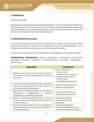 2
II. PROPÓSITO
Que el estudiante:
Recupere y fortalezca los aprendizajes adquiridos en su formación básica respecto a
la competencia matemática, lectora y de ciencias experimentales, para desarrollar
los aprendizajes de los campos disciplinares y las competencias del Marco Curricular
Común al Ingreso de la Educación Media Superior.
III. DESCRIPCIÓN DE LA GUÍA
La Guía de Estudio para la Evaluación Diagnóstica al Ingreso a la Educación Media
Superior 2020-2021, se divide en tres apartados, cada uno correspondiente a las
competencias matemática, lectora y en ciencias experimentales.
A continuación, se presentan las competencias, habilidades y contenidos a trabajar:
COMPETENCIA MATEMÁTICA: Resuelve problemas o situaciones en distintos
contextos utilizando conceptos y procedimientos aritméticos, algebraicos y
geométricos.
HABILIDAD CONTENIDO
1. Realiza operaciones con números enteros y
racionales al resolver problemas en distintos
contextos.
 Números enteros:
• Suma y resta
• Multiplicación y división
 Números fraccionarios
• Suma y resta
• Multiplicación y división
2. Utiliza la jerarquía de operaciones y signos de
agrupación para obtener el valor numérico
de una expresión matemática
 Jerarquía de operaciones
 Signos de agrupación
3. Reconoce el comportamiento de sucesiones
aritméticas y geométricas al resolver
problemas en diferentes contextos.
 Sucesiones aritméticas
 Sucesiones geométricas
4. Aplica la proporcionalidad directa e inversa
en la solución de problemas vinculados con
su vida cotidiana.
 Proporción directa
 Proporción inversa
 Porcentaje
5. Utiliza lenguaje algebraico para representar,
generalizar y evaluar situaciones o problemas
de la vida cotidiana.
 Lenguaje algebraico
 Expresiones algebraicas en
diversos contextos numéricos
 